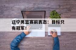 Yabo-辽宁男篮赛前表态：目标只有冠军！