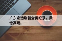 亚博体育APP-广东宏远刷新全国纪录，震惊赛场。