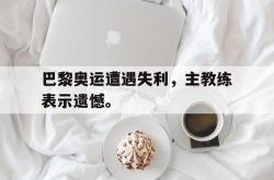 官网登录入口-巴黎奥运遭遇失利，主教练表示遗憾。