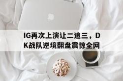 Yabo-IG再次上演让二追三，DK战队逆境翻盘震惊全网