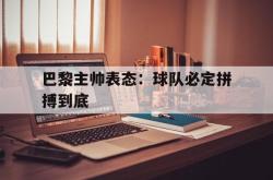 官网登录入口-巴黎主帅表态：球队必定拼搏到底