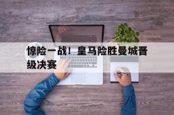 亚博体育APP-惊险一战！皇马险胜曼城晋级决赛