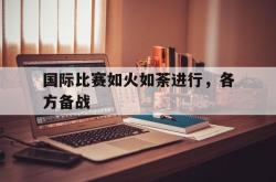 亚博体育APP-国际比赛如火如荼进行，各方备战