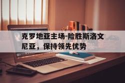 亚博体育APP-克罗地亚主场-险胜斯洛文尼亚，保持领先优势