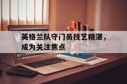 亚博体育APP-英格兰队守门员技艺精湛，成为关注焦点