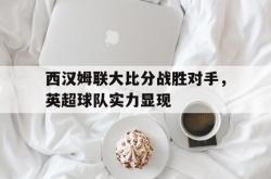 官网登录入口-西汉姆联大比分战胜对手，英超球队实力显现