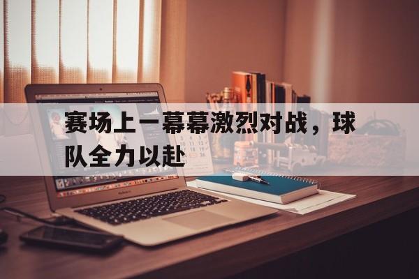 赛场上一幕幕激烈对战，球队全力以赴